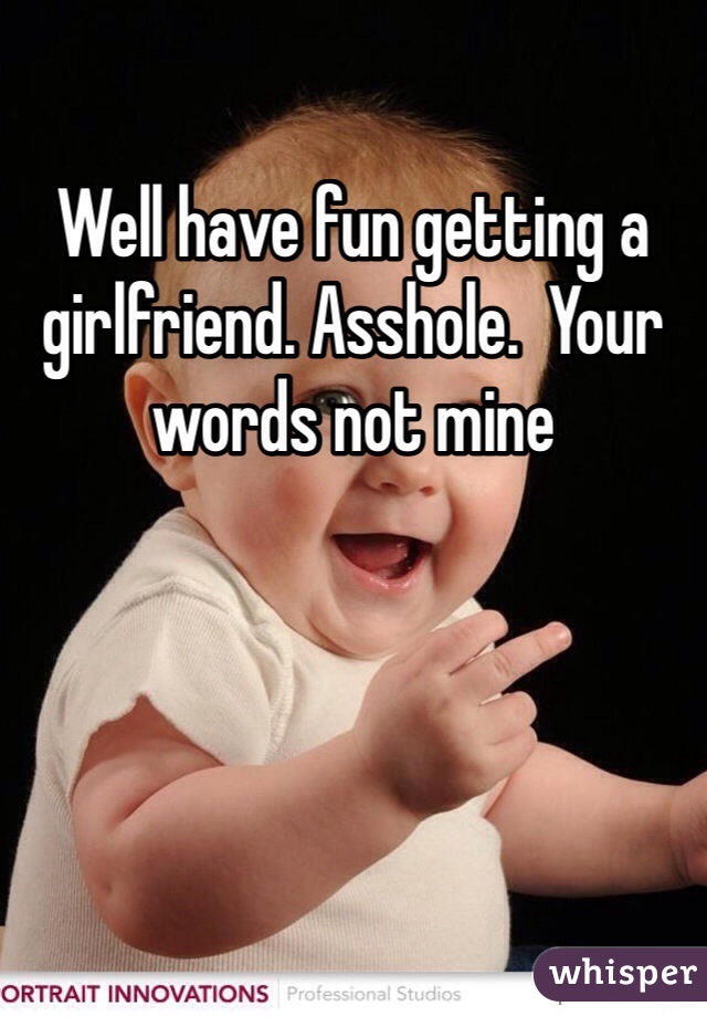 Well have fun getting a girlfriend. Asshole.  Your words not mine