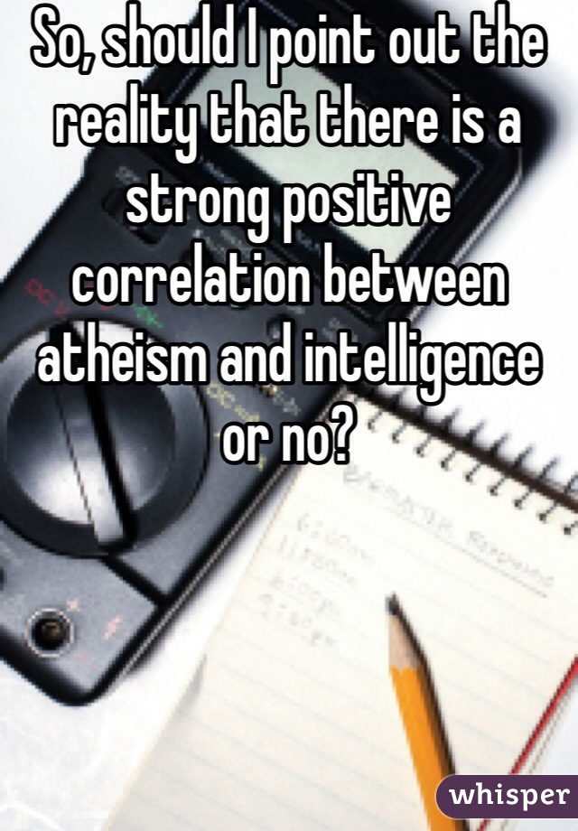 So, should I point out the reality that there is a strong positive correlation between atheism and intelligence or no?