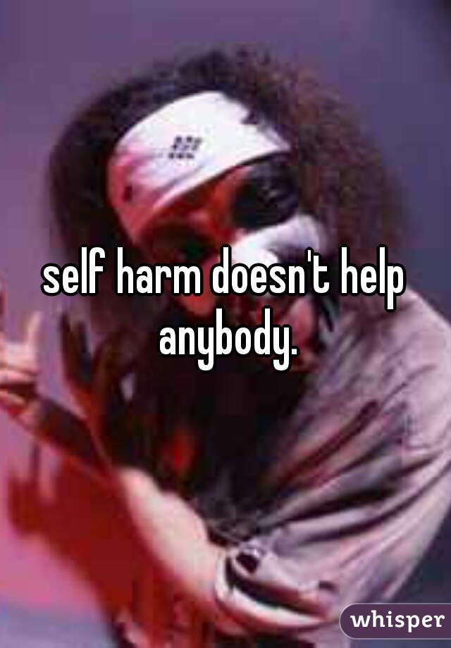 self harm doesn't help anybody.