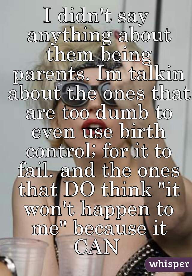 I didn't say anything about them being parents. Im talkin about the ones that are too dumb to even use birth control; for it to fail. and the ones that DO think "it won't happen to me" because it CAN 