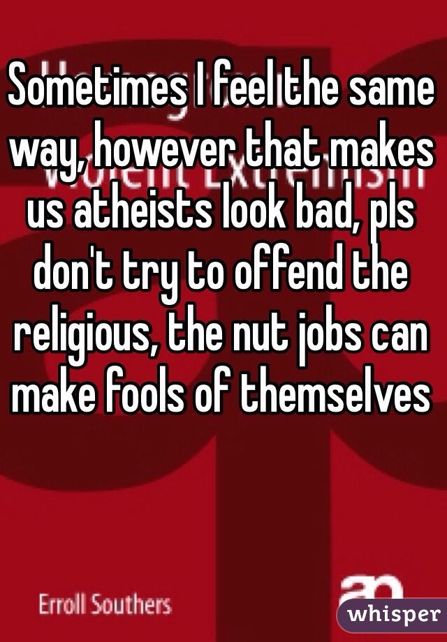 Sometimes I feel the same way, however that makes us atheists look bad, pls don't try to offend the religious, the nut jobs can make fools of themselves 