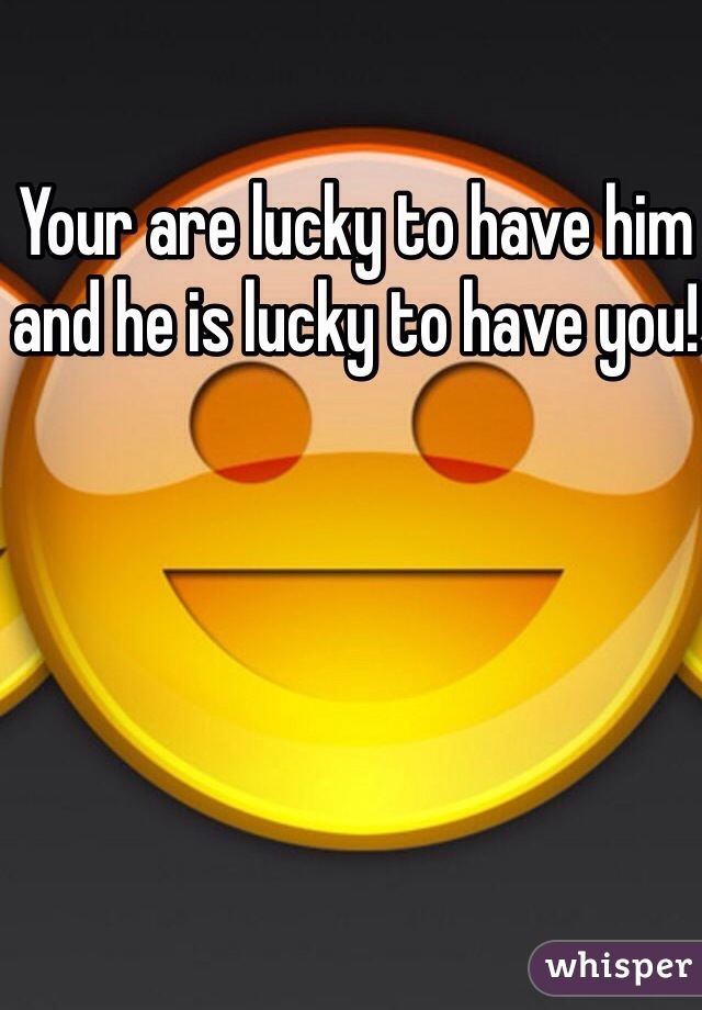 Your are lucky to have him and he is lucky to have you!