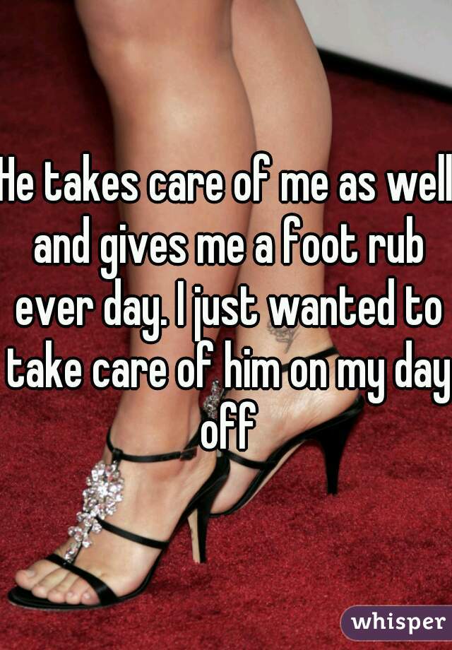 He takes care of me as well and gives me a foot rub ever day. I just wanted to take care of him on my day off
