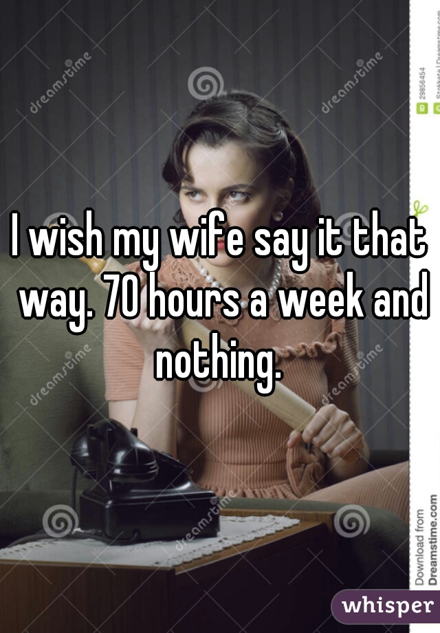 I wish my wife say it that way. 70 hours a week and nothing. 