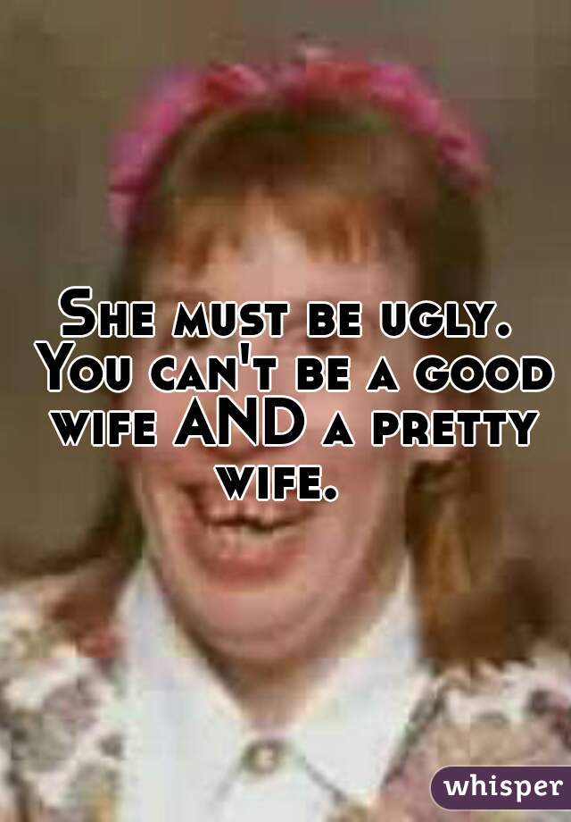 She must be ugly. You can't be a good wife AND a pretty wife.  