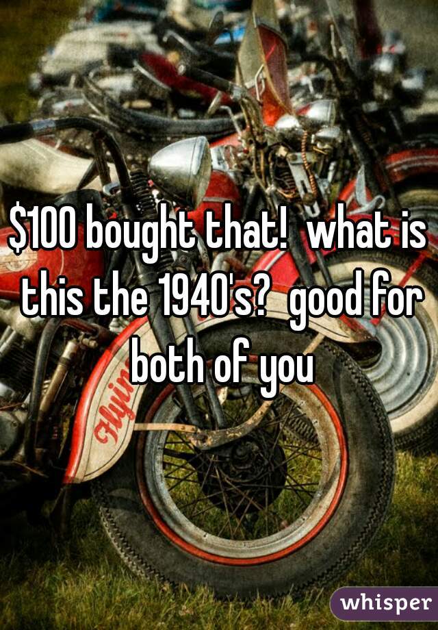 $100 bought that!  what is this the 1940's?  good for both of you