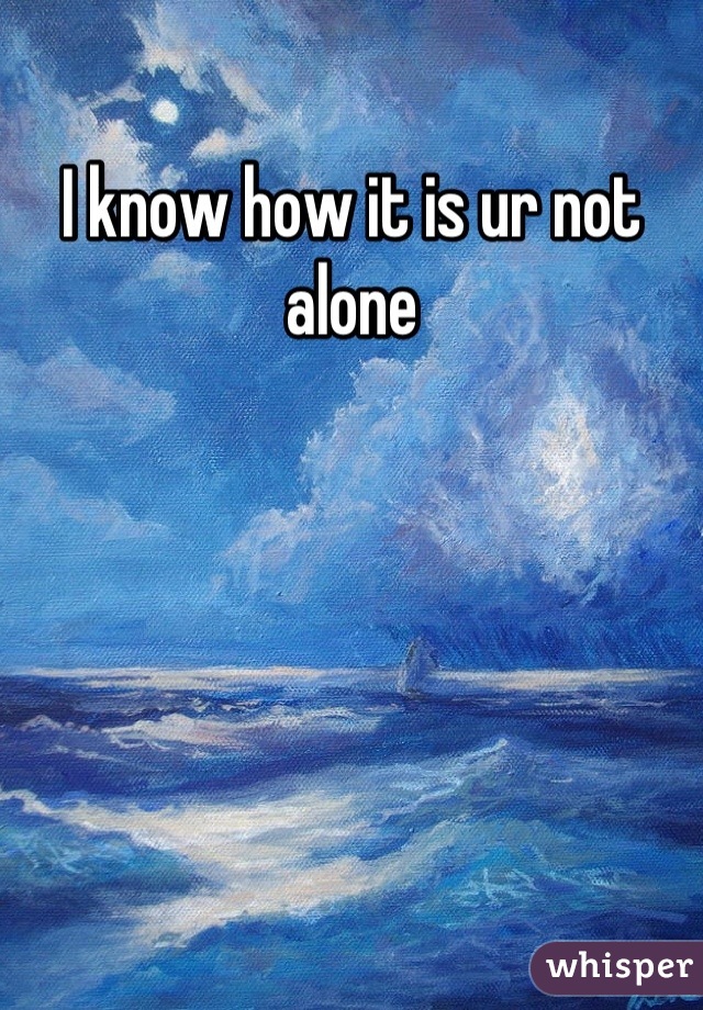 I know how it is ur not alone