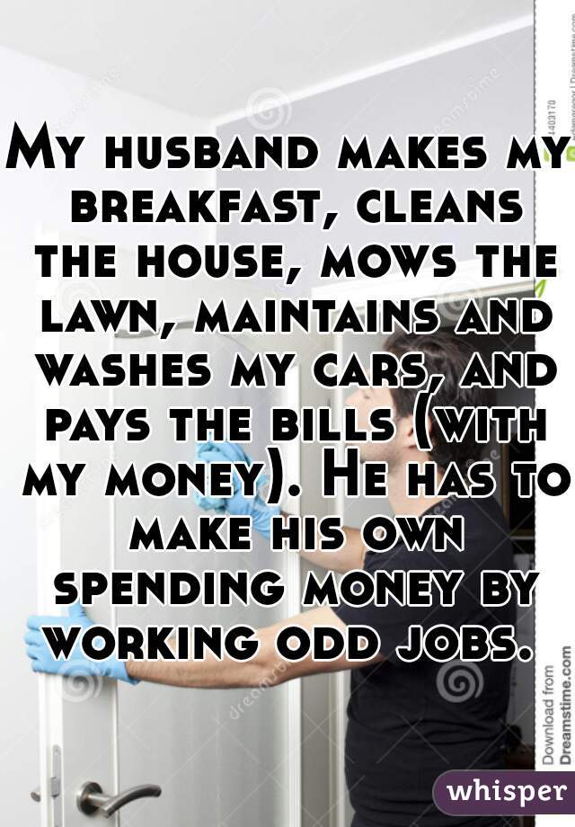 My husband makes my breakfast, cleans the house, mows the lawn, maintains and washes my cars, and pays the bills (with my money). He has to make his own spending money by working odd jobs. 