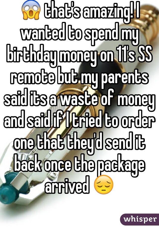 😱 that's amazing! I wanted to spend my birthday money on 11's SS remote but my parents said its a waste of money and said if I tried to order one that they'd send it back once the package arrived 😔