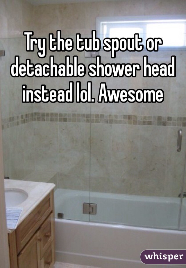 Try the tub spout or detachable shower head instead lol. Awesome
