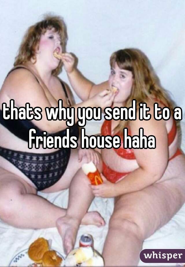 thats why you send it to a friends house haha 