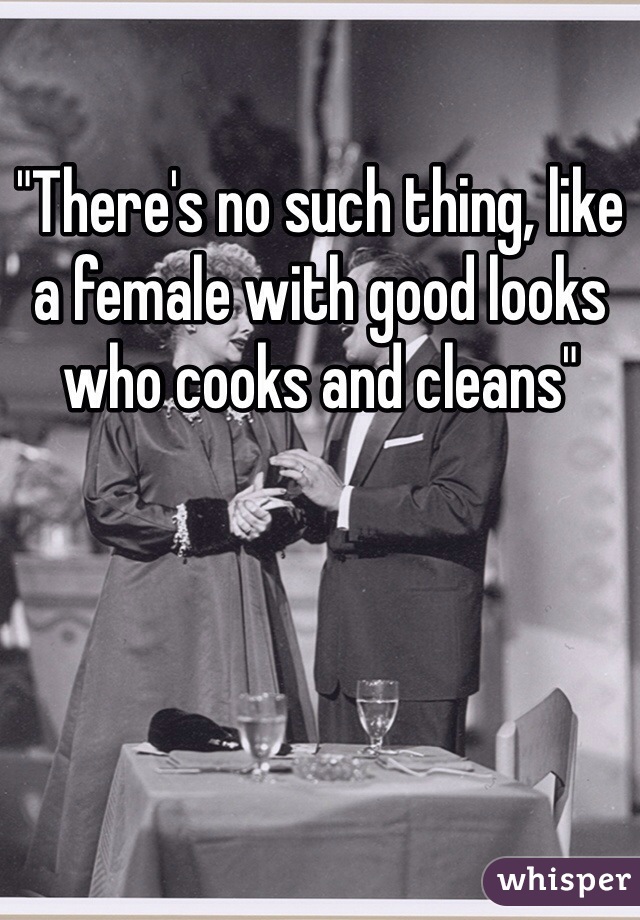 "There's no such thing, like a female with good looks who cooks and cleans" 