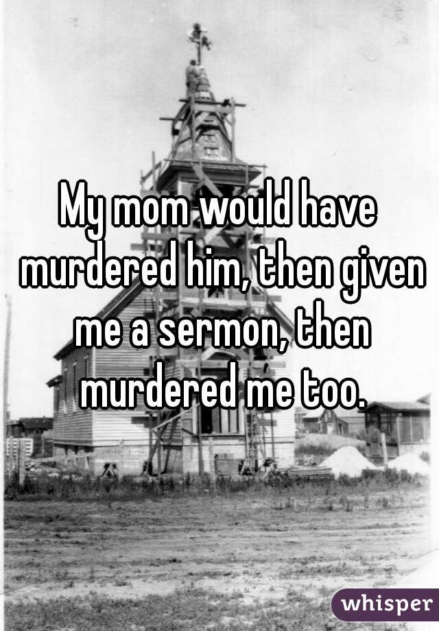 My mom would have murdered him, then given me a sermon, then murdered me too.
