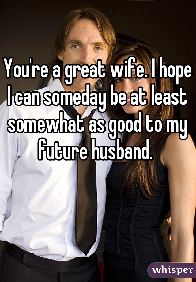 You're a great wife. I hope I can someday be at least somewhat as good to my future husband. 
