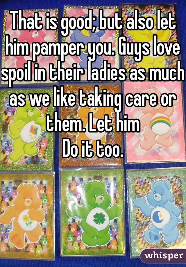 That is good; but also let him pamper you. Guys love spoil in their ladies as much as we like taking care or them. Let him
Do it too.