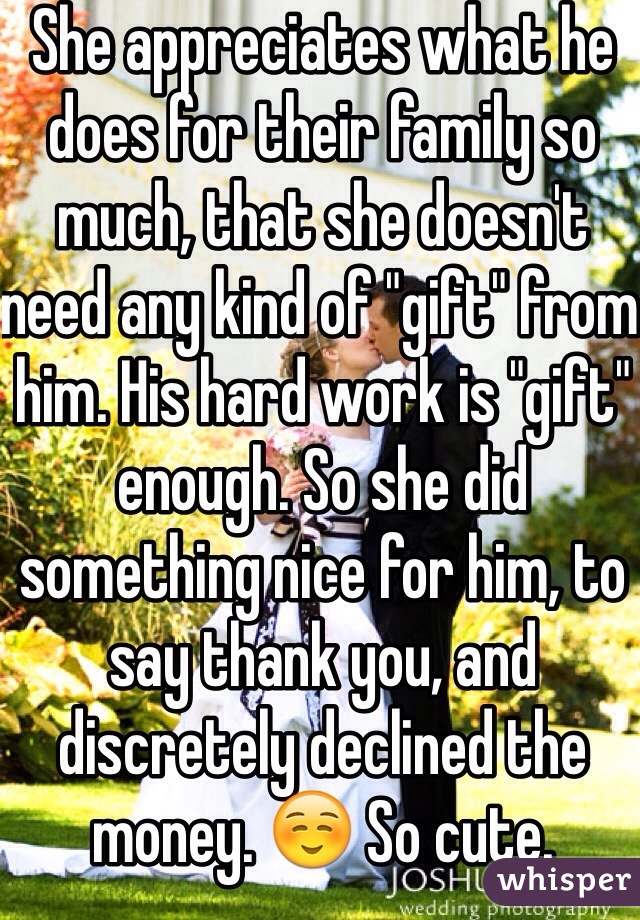 She appreciates what he does for their family so much, that she doesn't need any kind of "gift" from him. His hard work is "gift" enough. So she did something nice for him, to say thank you, and discretely declined the money. ☺️ So cute.