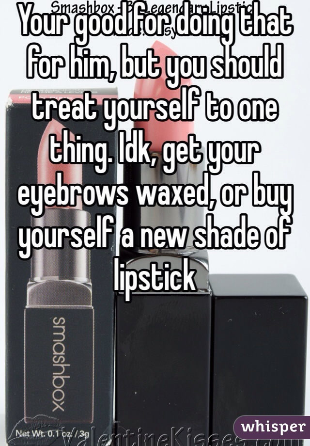 Your good for doing that for him, but you should treat yourself to one thing. Idk, get your eyebrows waxed, or buy yourself a new shade of lipstick