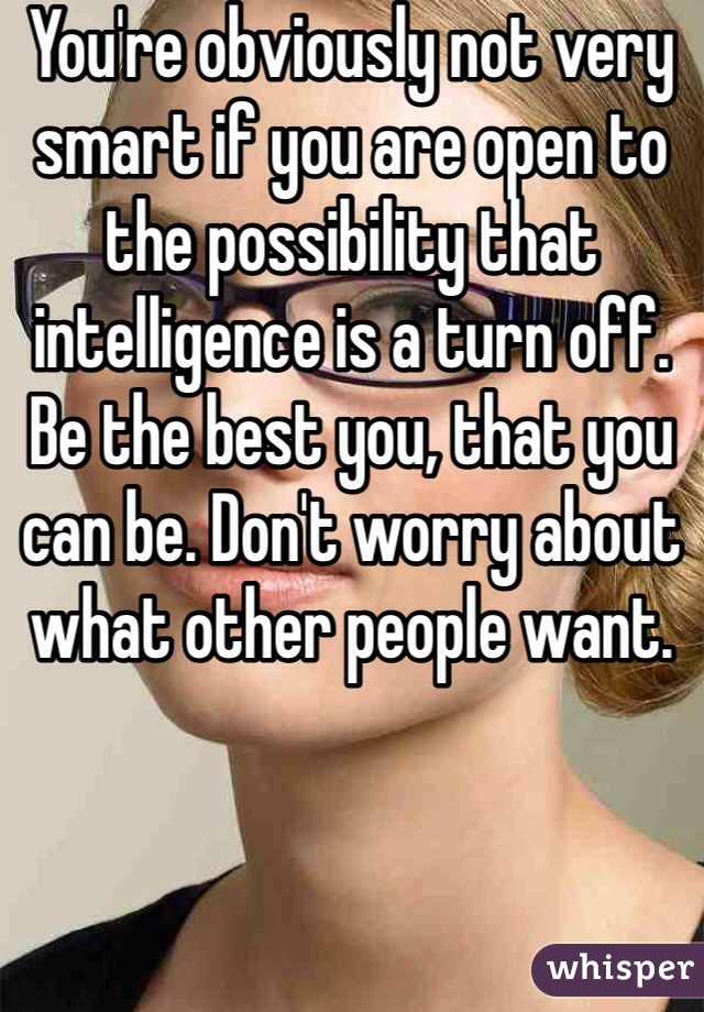 You're obviously not very smart if you are open to the possibility that intelligence is a turn off. Be the best you, that you can be. Don't worry about what other people want. 
