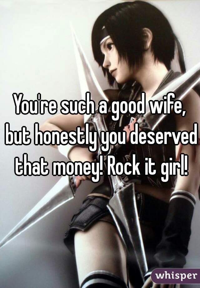 You're such a good wife, but honestly you deserved that money! Rock it girl!