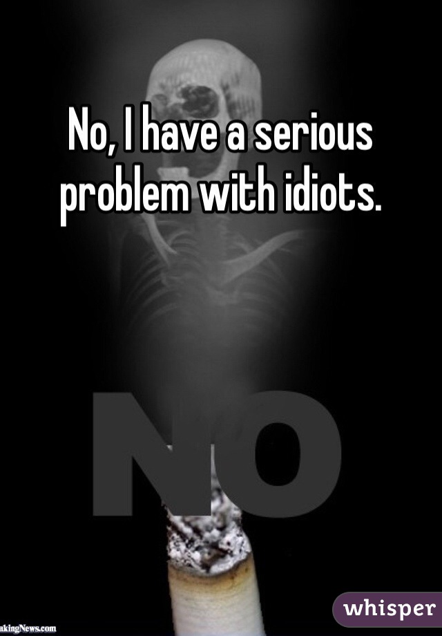 No, I have a serious problem with idiots. 