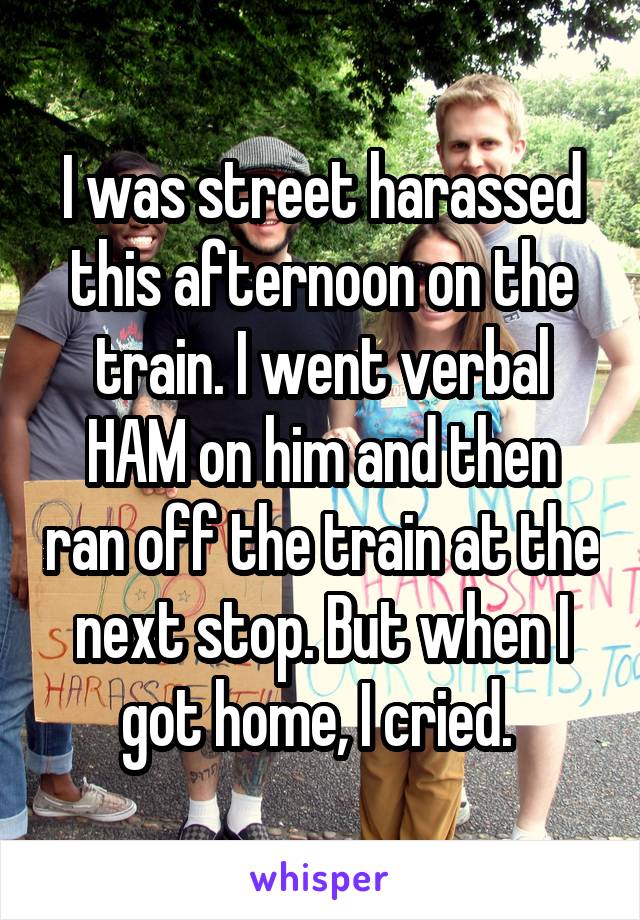 I was street harassed this afternoon on the train. I went verbal HAM on him and then ran off the train at the next stop. But when I got home, I cried. 