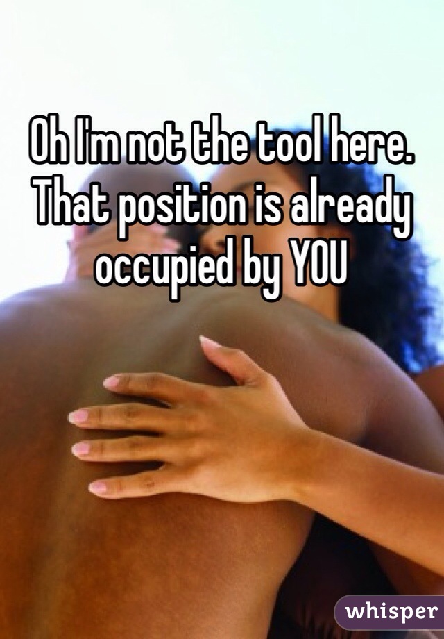 Oh I'm not the tool here. That position is already occupied by YOU