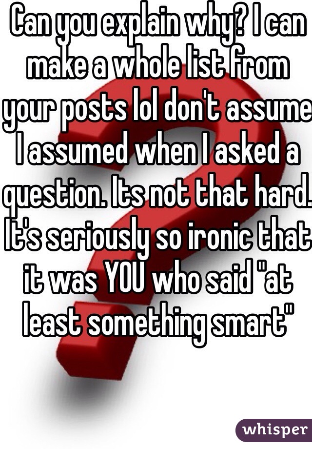 Can you explain why? I can make a whole list from your posts lol don't assume I assumed when I asked a question. Its not that hard. It's seriously so ironic that it was YOU who said "at least something smart" 