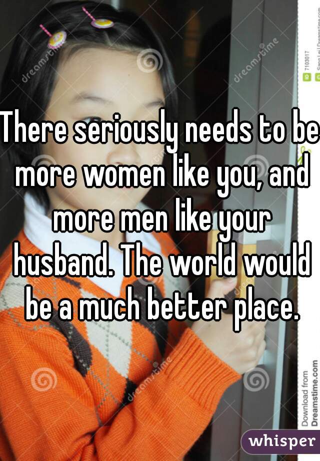 There seriously needs to be more women like you, and more men like your husband. The world would be a much better place.