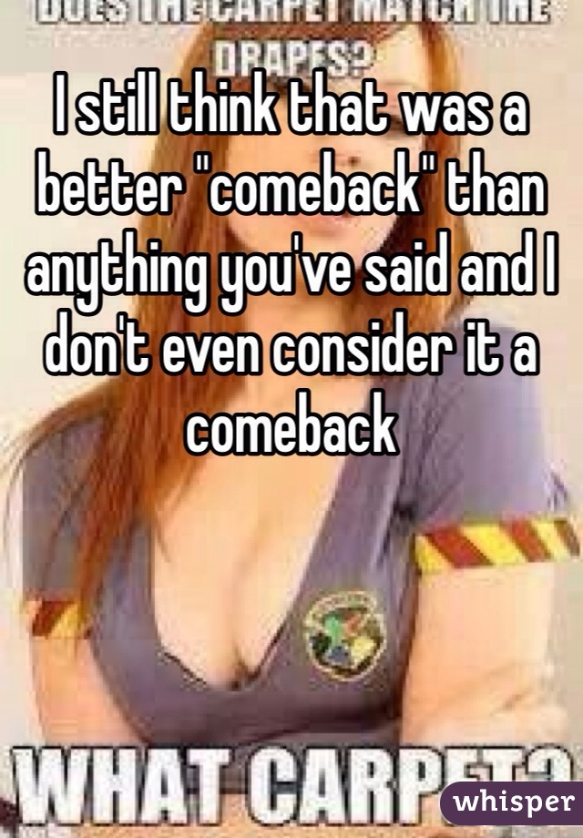 I still think that was a better "comeback" than anything you've said and I don't even consider it a comeback 