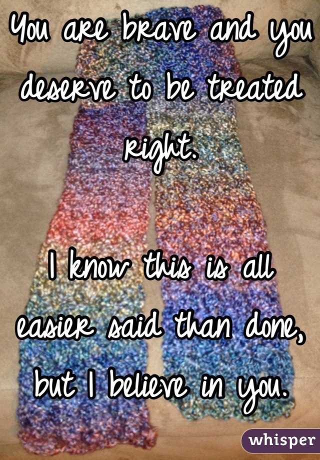 You are brave and you deserve to be treated right.

I know this is all easier said than done, but I believe in you.