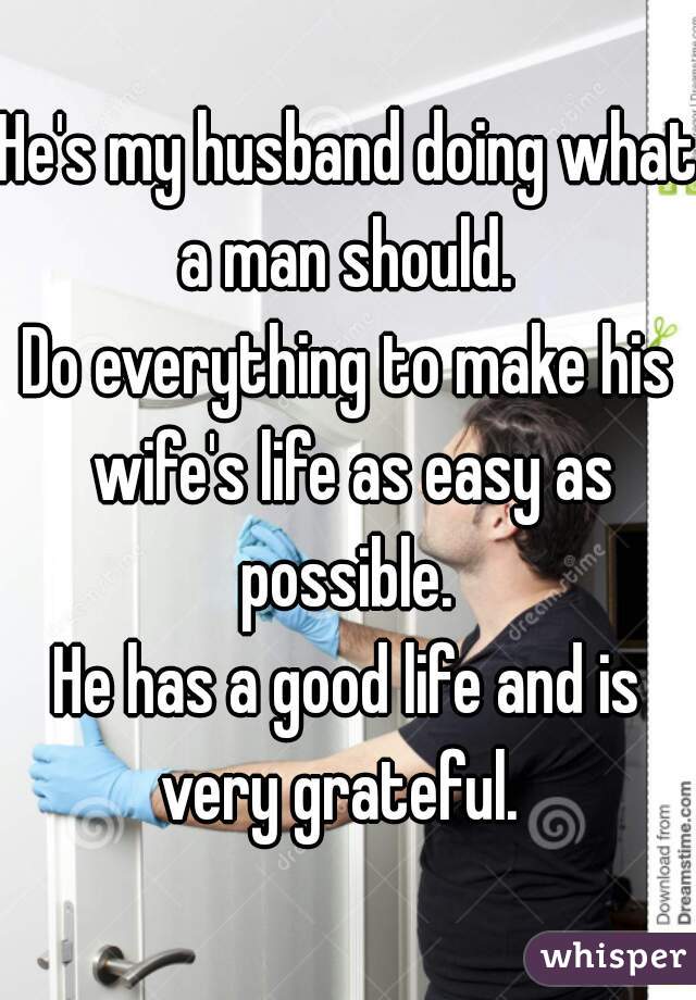 He's my husband doing what a man should. 
Do everything to make his wife's life as easy as possible. 
He has a good life and is very grateful.  