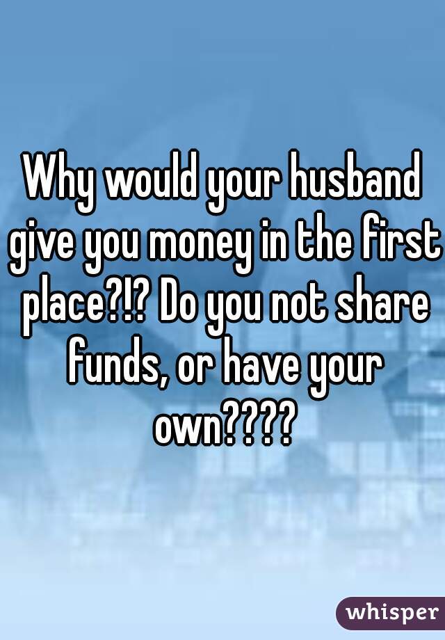 Why would your husband give you money in the first place?!? Do you not share funds, or have your own????