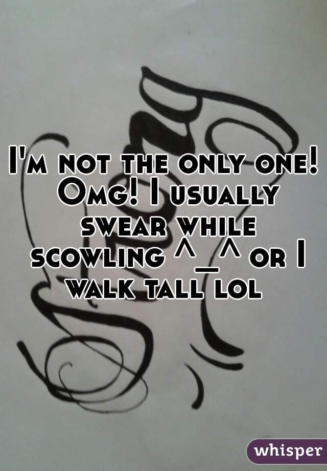 I'm not the only one! Omg! I usually swear while scowling ^_^ or I walk tall lol 