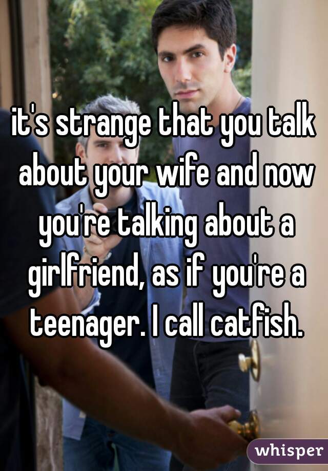it's strange that you talk about your wife and now you're talking about a girlfriend, as if you're a teenager. I call catfish.