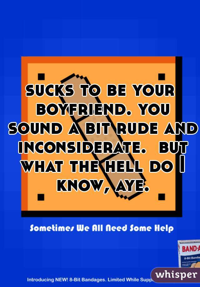sucks to be your boyfriend. you sound a bit rude and inconsiderate.  but what the hell do I know, aye.