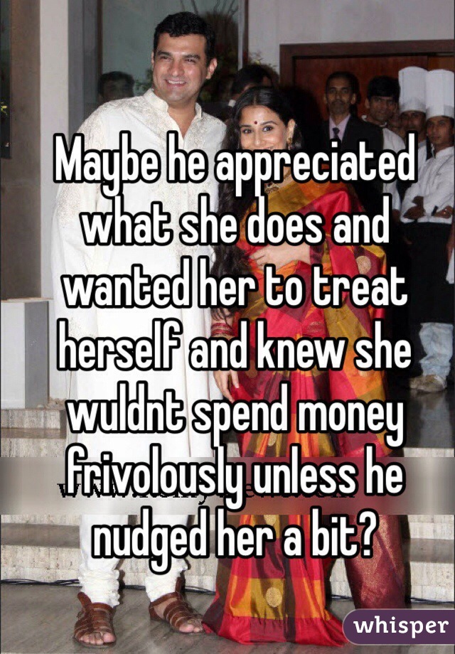 Maybe he appreciated what she does and wanted her to treat herself and knew she wuldnt spend money frivolously unless he nudged her a bit?