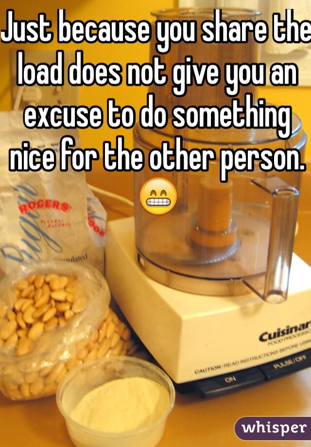 Just because you share the load does not give you an excuse to do something nice for the other person.
😁