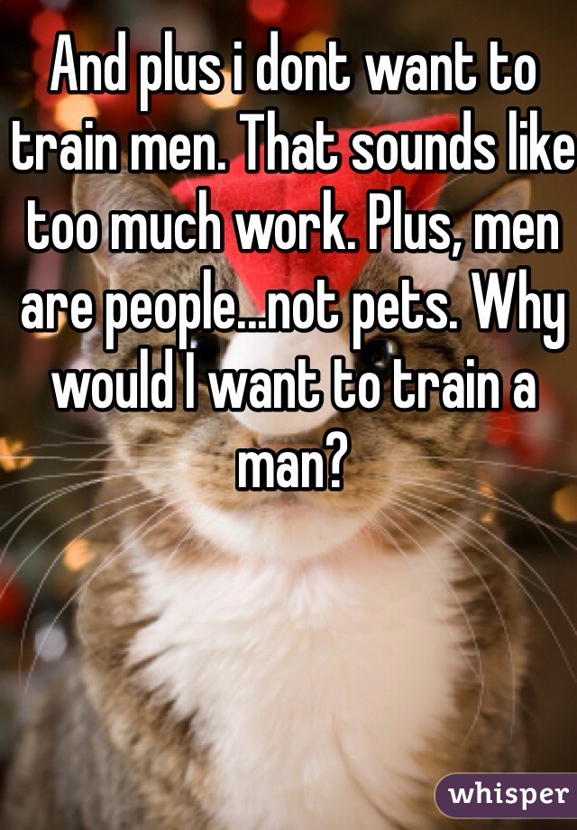 And plus i dont want to train men. That sounds like too much work. Plus, men are people...not pets. Why would I want to train a man?