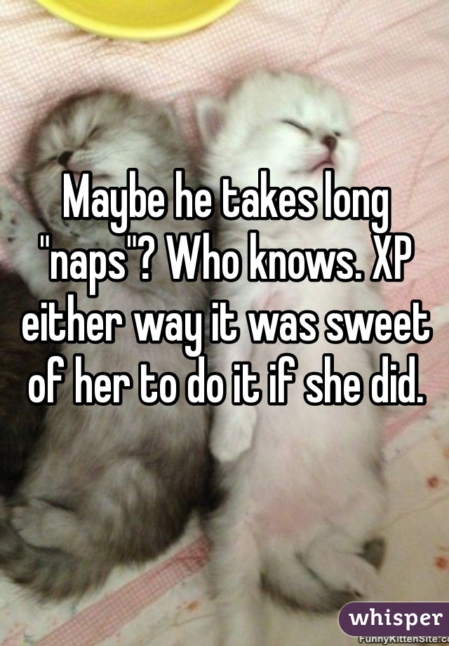 Maybe he takes long "naps"? Who knows. XP either way it was sweet of her to do it if she did. 