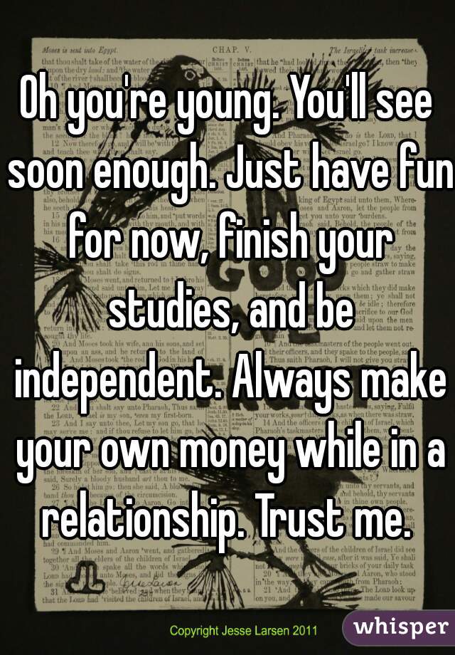 Oh you're young. You'll see soon enough. Just have fun for now, finish your studies, and be independent. Always make your own money while in a relationship. Trust me. 