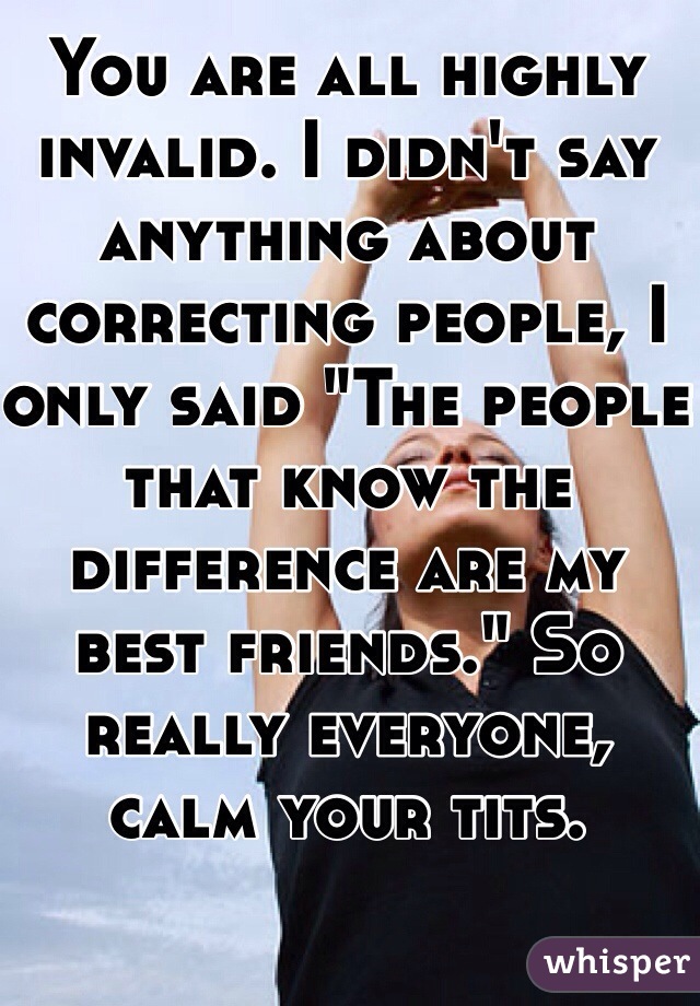 You are all highly invalid. I didn't say anything about correcting people, I only said "The people that know the difference are my best friends." So really everyone, calm your tits.