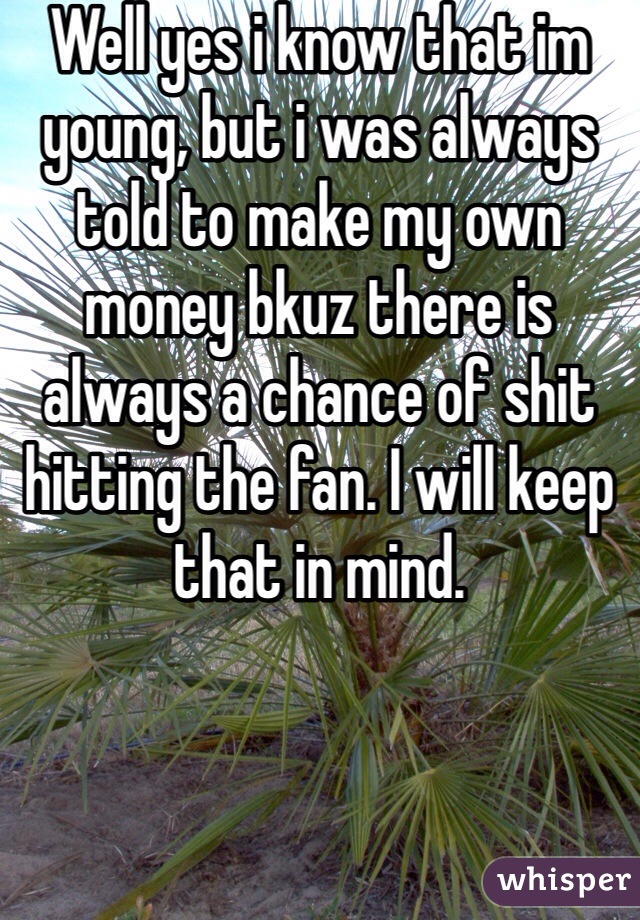 Well yes i know that im young, but i was always told to make my own money bkuz there is always a chance of shit hitting the fan. I will keep that in mind.