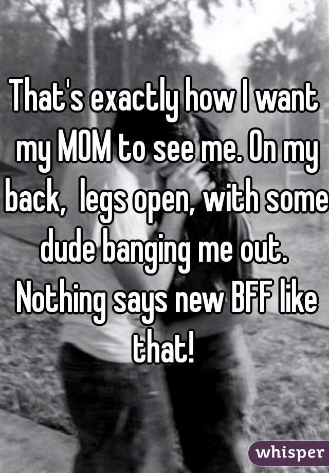 That's exactly how I want my MOM to see me. On my back,  legs open, with some dude banging me out.  Nothing says new BFF like that! 