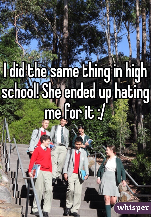 I did the same thing in high school! She ended up hating me for it :/