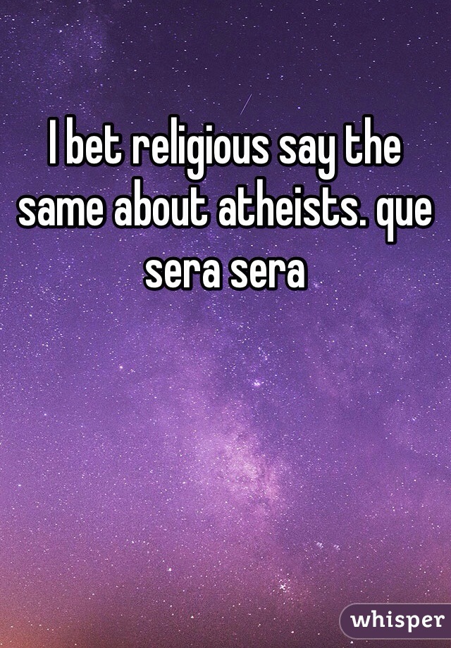 I bet religious say the same about atheists. que sera sera