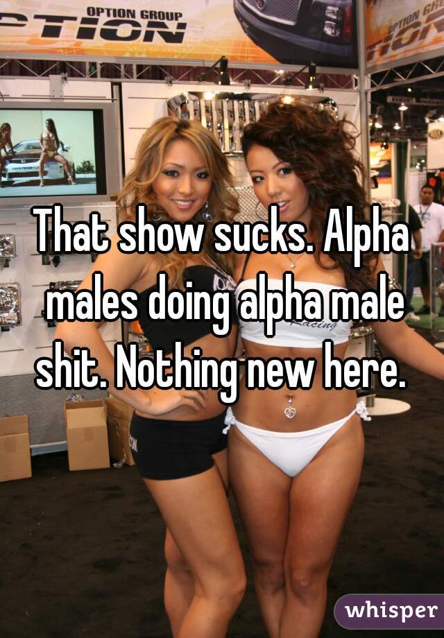 That show sucks. Alpha males doing alpha male shit. Nothing new here. 