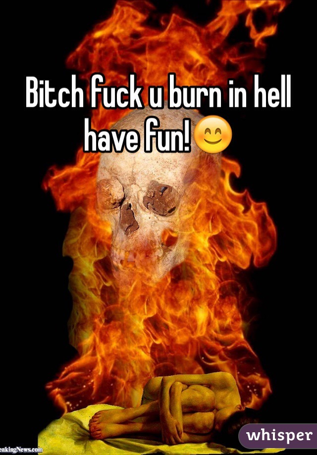 Bitch fuck u burn in hell have fun!😊