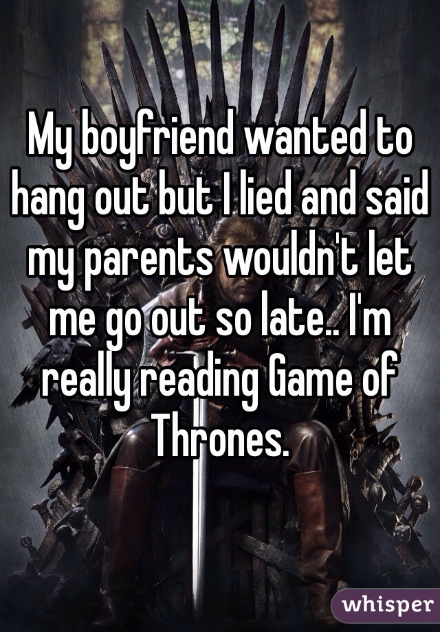 My boyfriend wanted to hang out but I lied and said my parents wouldn't let me go out so late.. I'm really reading Game of Thrones. 