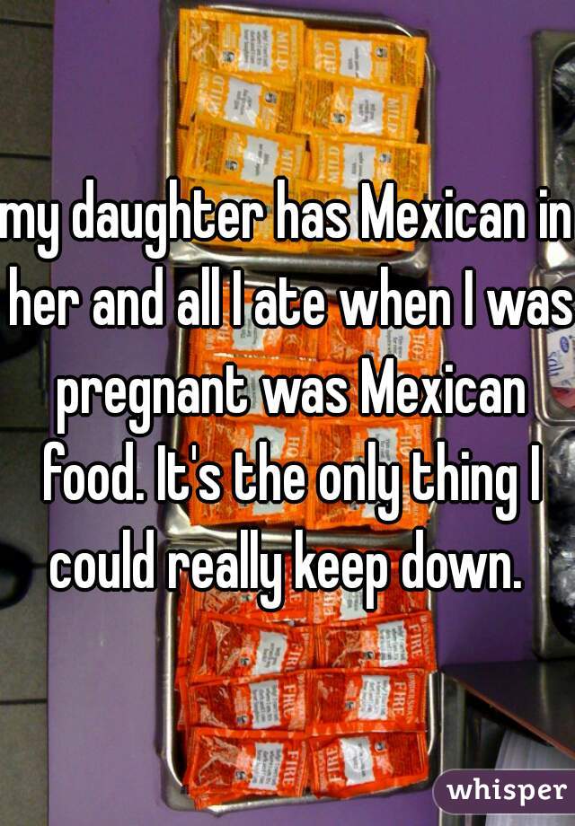 my daughter has Mexican in her and all I ate when I was pregnant was Mexican food. It's the only thing I could really keep down. 