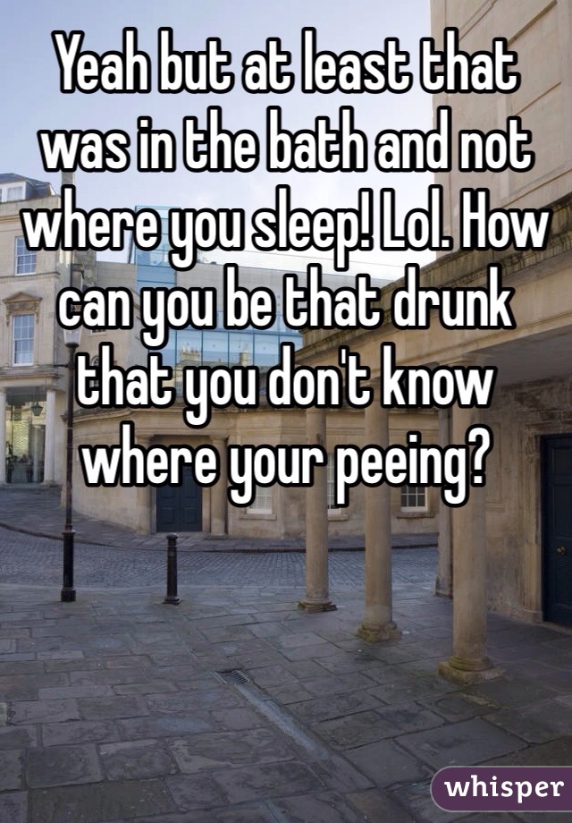 Yeah but at least that was in the bath and not where you sleep! Lol. How can you be that drunk that you don't know where your peeing? 